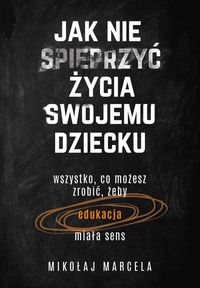 Jak nie spieprzyć życia swojemu dziecku. Wszystko, co możesz zrobić, żeby edukacja miała sens