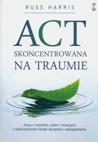 ACT skoncentrowana na traumie. Praca z umysłem, ciałem i emocjami z wykorzystaniem terapii akceptacji i zaangażowania
